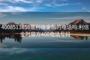 4008513858是利信金融的电话吗:利信金融官方400电话号码