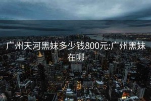 广州天河黑妹多少钱800元:广州黑妹在哪