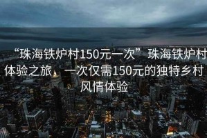 “珠海铁炉村150元一次”珠海铁炉村体验之旅，一次仅需150元的独特乡村风情体验