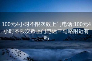 100元4小时不限次数上门电话:100元4小时不限次数上门电话三马路附近有吗