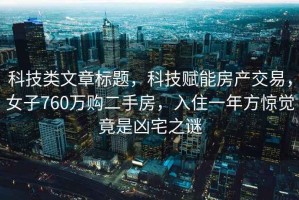 科技类文章标题，科技赋能房产交易，女子760万购二手房，入住一年方惊觉竟是凶宅之谜