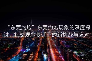 “东莞约炮”东莞约炮现象的深度探讨，社交观念变迁下的新挑战与应对