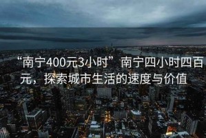 “南宁400元3小时”南宁四小时四百元，探索城市生活的速度与价值