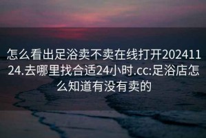 怎么看出足浴卖不卖在线打开20241124.去哪里找合适24小时.cc:足浴店怎么知道有没有卖的