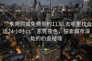 “东莞同城免费泡约1130.去哪里找合适24小时.cc”东莞夜色，探索城市深处的约会秘境