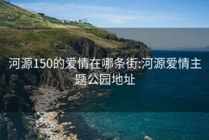 河源150的爱情在哪条街:河源爱情主题公园地址