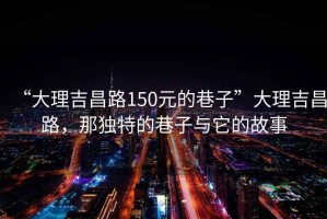 “大理吉昌路150元的巷子”大理吉昌路，那独特的巷子与它的故事