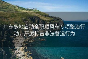 广东多地启动全职顺风车专项整治行动，严厉打击非法营运行为