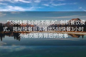 “588快餐3小时不限次”创新餐饮模式，揭秘快餐巨头推出588快餐3小时不限次服务背后的故事