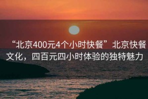 “北京400元4个小时快餐”北京快餐文化，四百元四小时体验的独特魅力