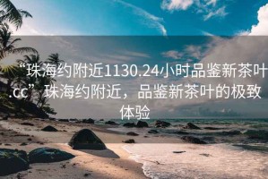 “珠海约附近1130.24小时品鉴新茶叶.cc”珠海约附近，品鉴新茶叶的极致体验