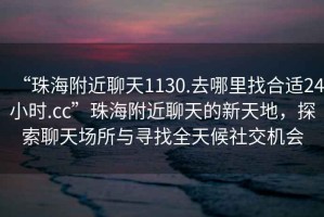 “珠海附近聊天1130.去哪里找合适24小时.cc”珠海附近聊天的新天地，探索聊天场所与寻找全天候社交机会