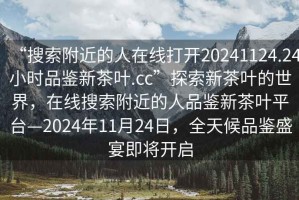 “搜索附近的人在线打开20241124.24小时品鉴新茶叶.cc”探索新茶叶的世界，在线搜索附近的人品鉴新茶叶平台—2024年11月24日，全天候品鉴盛宴即将开启