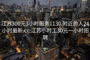 江苏300元3小时服务1130.附近的人24小时最新.cc:江苏小时工30元一小时招聘