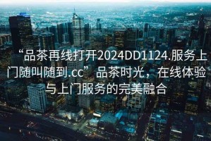 “品茶再线打开2024DD1124.服务上门随叫随到.cc”品茶时光，在线体验与上门服务的完美融合