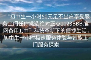 “初中生一小时50元足不出户享受服务上门任你挑选绝对正点1123BBB.官网备用1.中”科技革新下的便捷生活，初中生一小时极速服务体验与智能上门服务探索