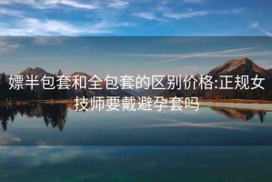 嫖半包套和全包套的区别价格:正规女技师要戴避孕套吗