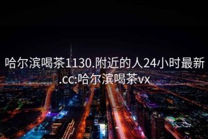 哈尔滨喝茶1130.附近的人24小时最新.cc:哈尔滨喝茶vx