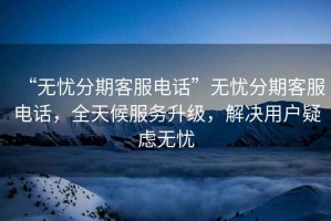 “无忧分期客服电话”无忧分期客服电话，全天候服务升级，解决用户疑虑无忧