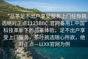 “品茶足不出户享受服务上门任你挑选绝对正点1123BBC.官网备用1.中国”科技革新下的品茶体验，足不出户享受上门服务，茶叶挑选随心所欲，绝对正点—以XX官网为例