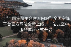 “全国空降平台官方网站”全国空降平台官方网站全新上线，一站式空中服务体验正式开启