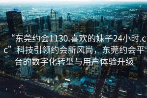 “东莞约会1130.喜欢的妹子24小时.cc”科技引领约会新风尚，东莞约会平台的数字化转型与用户体验升级