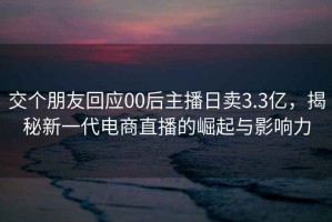 交个朋友回应00后主播日卖3.3亿，揭秘新一代电商直播的崛起与影响力