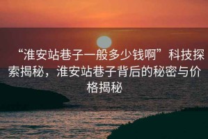 “淮安站巷子一般多少钱啊”科技探索揭秘，淮安站巷子背后的秘密与价格揭秘