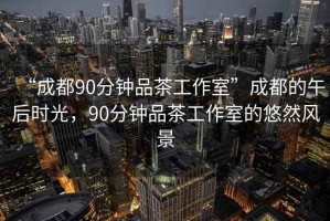 “成都90分钟品茶工作室”成都的午后时光，90分钟品茶工作室的悠然风景