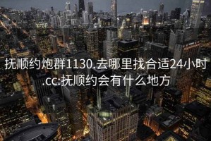 抚顺约炮群1130.去哪里找合适24小时.cc:抚顺约会有什么地方