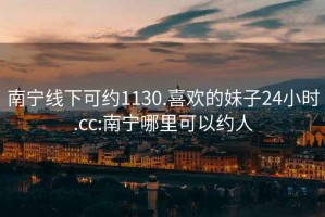 南宁线下可约1130.喜欢的妹子24小时.cc:南宁哪里可以约人