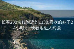 长春200块钱附近约1130.喜欢的妹子24小时.cc:长春附近人约会