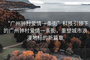 “广州钟村爱情一条街”科技引领下的广州钟村爱情一条街，重塑城市浪漫地标的新篇章