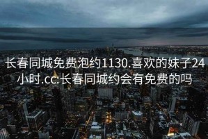 长春同城免费泡约1130.喜欢的妹子24小时.cc:长春同城约会有免费的吗