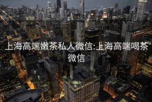 上海高端嫩茶私人微信:上海高端喝茶微信