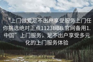 “上门做爱足不出户享受服务上门任你挑选绝对正点1123BBB.官网备用1.中国”上门服务，足不出户享受多元化的上门服务体验