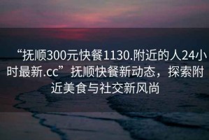 “抚顺300元快餐1130.附近的人24小时最新.cc”抚顺快餐新动态，探索附近美食与社交新风尚