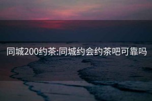 同城200约茶:同城约会约茶吧可靠吗