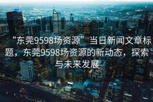 “东莞9598场资源”当日新闻文章标题，东莞9598场资源的新动态，探索与未来发展