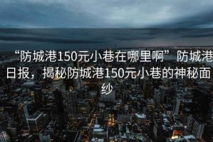 “防城港150元小巷在哪里啊”防城港日报，揭秘防城港150元小巷的神秘面纱