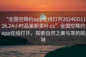 “全国空降约app在线打开2024DD1126.24小时品鉴新茶叶.cc”全国空降约app在线打开，探索自然之美与茶的韵味