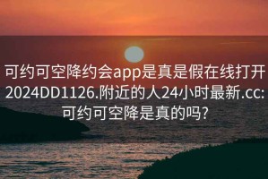 可约可空降约会app是真是假在线打开2024DD1126.附近的人24小时最新.cc:可约可空降是真的吗?