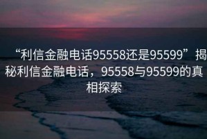 “利信金融电话95558还是95599”揭秘利信金融电话，95558与95599的真相探索