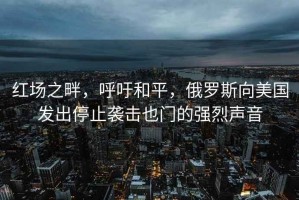 红场之畔，呼吁和平，俄罗斯向美国发出停止袭击也门的强烈声音