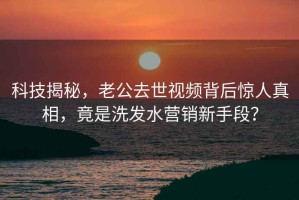 科技揭秘，老公去世视频背后惊人真相，竟是洗发水营销新手段？