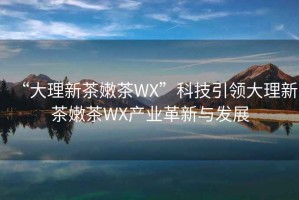 “大理新茶嫩茶WX”科技引领大理新茶嫩茶WX产业革新与发展