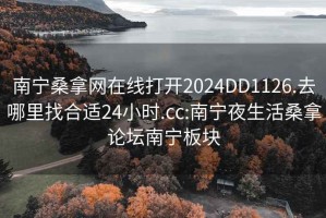 南宁桑拿网在线打开2024DD1126.去哪里找合适24小时.cc:南宁夜生活桑拿论坛南宁板块