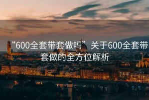 “600全套带套做吗”关于600全套带套做的全方位解析