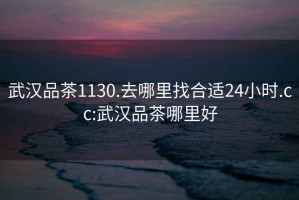 武汉品茶1130.去哪里找合适24小时.cc:武汉品茶哪里好