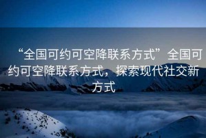 “全国可约可空降联系方式”全国可约可空降联系方式，探索现代社交新方式